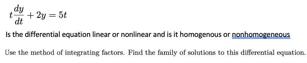 dy
t
+ 2y = 5t
dt
Is the differential equation linear or nonlinear and is it homogenous or nonhomogeneous
Use the method of integrating factors. Find the family of solutions to this differential equation.
