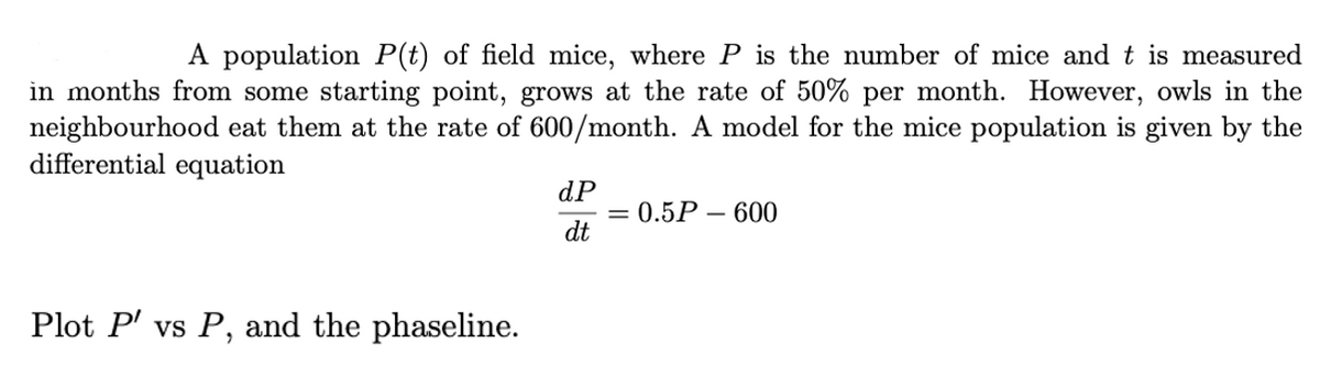 A population P(t) of field mice, where P is the number of mice and t is measured
in months from some starting point, grows at the rate of 50% per month. However, owls in the
neighbourhood eat them at the rate of 600/month. A model for the mice population is given by the
differential equation
dP
0.5Р — 600
dt
Plot P' vs P, and the phaseline.
