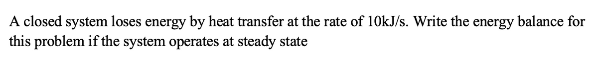 A closed system loses energy by heat transfer at the rate of 10kJ/s. Write the energy balance for
this problem if the system operates at steady state
