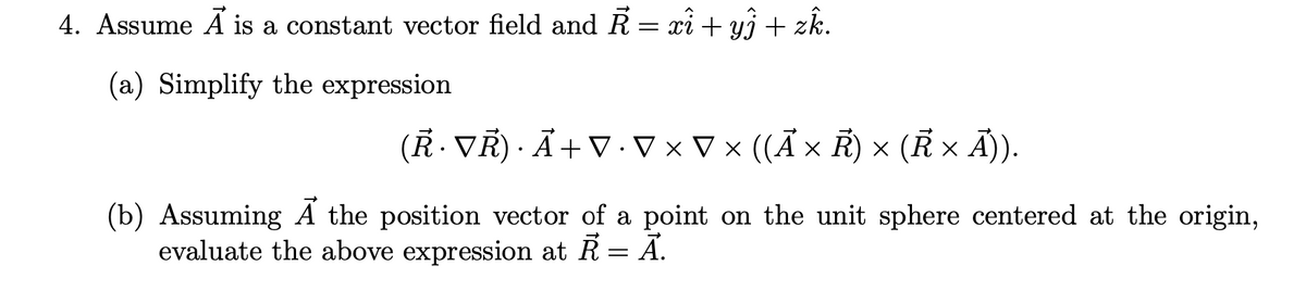 4. Assume A is a constant vector field and R = xi + yi + zk.
(a) Simplify the expression
(R. VR) · Ã+ V ·V × V × ((Ã × R) × (R × Ã)).
(b) Assuming A the position vector of a point on the unit sphere centered at the origin,
evaluate the above expression at R = A.
