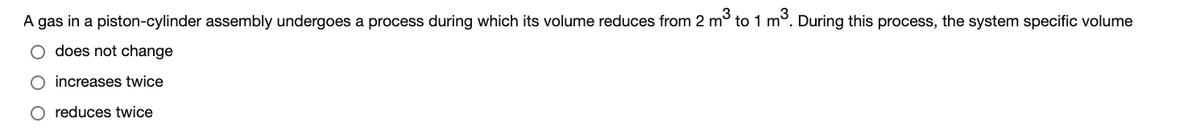 A gas in a piston-cylinder assembly undergoes a process during which its volume reduces from 2 m to 1 m°. During this process, the system specific volume
does not change
O increases twice
O reduces twice
