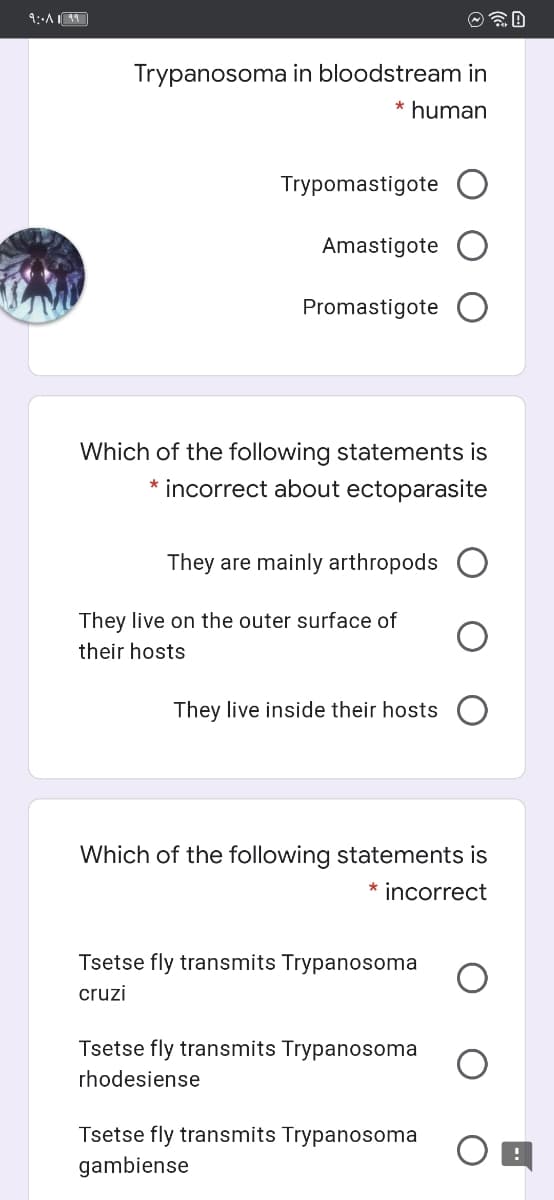 Trypanosoma in bloodstream in
* human
Trypomastigote
Amastigote
Promastigote
Which of the following statements is
incorrect about ectoparasite
They are mainly arthropods
They live on the outer surface of
their hosts
They live inside their hosts O
Which of the following statements is
* incorrect
Tsetse fly transmits Trypanosoma
cruzi
Tsetse fly transmits Trypanosoma
rhodesiense
Tsetse fly transmits Trypanosoma
gambiense
