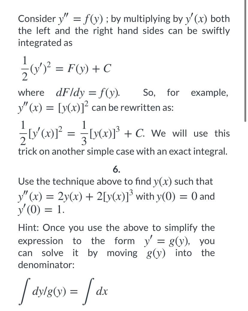 Consider y" = f(y) ; by multiplying by y' (x) both
the left and the right hand sides can be swiftly
integrated as
1
(y')² = F(y) + C
where dFldy = f(y).
y" (x) = [y(x)]² can be rewritten as:
So, for example,
1
1
Ly(x)]° + C. We will use this
trick on another simple case with an exact integral.
6.
Use the technique above to find y(x) such that
y"(x) = 2y(x) + 2[y(x)]³ with y(0) = 0 and
y' (0) = 1.
Hint: Once you use the above to simplify the
expression to the form y' = g(y), you
can solve it by moving g(y) into the
denominator:
ly/g(y) =
dx
