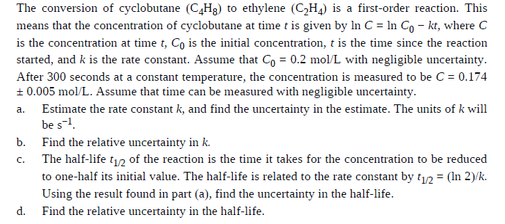 The conversion of cyclobutane (C,H3) to ethylene (CH4) is a first-order reaction. This
means that the concentration of cyclobutane at time t is given by In C = In Co – kt, where C
is the concentration at time t, Co is the initial concentration, t is the time since the reaction
started, and k is the rate constant. Assume that Co = 0.2 mol/L with negligible uncertainty.
After 300 seconds at a constant temperature, the concentration is measured to be C = 0.174
+ 0.005 mol/L. Assume that time can be measured with negligible uncertainty.
Estimate the rate constant k, and find the uncertainty in the estimate. The units of k will
be s-1.
a.
b.
Find the relative uncertainty in k.
The half-life t12 of the reaction is the time it takes for the concentration to be reduced
to one-half its initial value. The half-life is related to the rate constant by t12 = (In 2)/k.
C.
Using the result found in part (a), find the uncertainty in the half-life.
d.
Find the relative uncertainty in the half-life.
