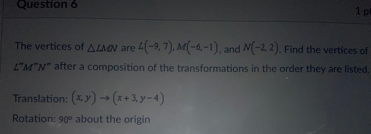 Question 6
1 pt
The vertices of A LMN are L(-9,7). M(-6,-1), and N(-2, 2). Find the vertices of
L"M"N" after a composition of the transformations in the order they are listed.
Translation: (*, y)→ (x+3, y-4)
Rotation: 90° about the origin
