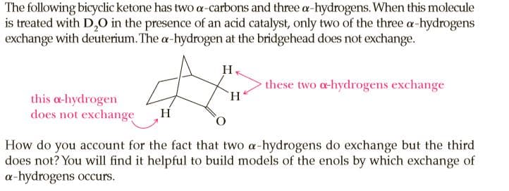 The following bicyclic ketone has two a-carbons and three a-hydrogens. When this molecule
is treated with D,O in the presence of an acid catalyst, only two of the three a-hydrogens
exchange with deuterium. The a-hydrogen at the bridgehead does not exchange.
H
these two a-hydrogens exchange
H.
this a-hydrogen
does not exchange
H
How do you account for the fact that two a-hydrogens do exchange but the third
does not? You will find it helpful to build models of the enols by which exchange of
a-hydrogens occurs.
