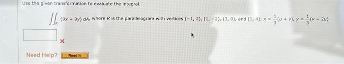 Use the given transformation to evaluate the integral.
1₁ 19
(9x +9y) dA, where R is the parallelogram with vertices (-1, 2), (1, -2), (3, 0), and (1, 4); x =
=(U+V), y = (v-20)
Need Help?
x
Read It