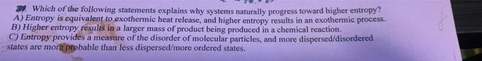 Which of the following statements explains why systems naturally progress toward higher entropy?
A) Entropy is equivalent to exothermic heat release, and higher entropy results in an exothermic process.
B) Higher entropy results in a larger mass of product being produced in a chemical reaction.
C) Entropy provides a measure of the disorder of molecular particles, and more dispersed/disordered
states are more probable than less dispersed/more ordered states.
