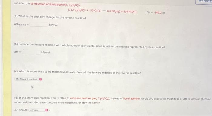 MY NOTES
Consider the combustion of liquid acetone, CyHO():
1/12 CHO1) + 1/3 0,(0) = 1/4 Co,(9) + 1/4 HO(1)
AH-149.2 k
(a) What is the enthalpy change for the reverse reaction?
AHreverse
k/mol.
(b) Balance the forward reaction with whole-number coefficients. What is AH for the reaction represented by this equation?
AH=
k/mol.
(c) Which is more likely to be thermodynamically-favored, the forward reaction or the reverse reaction?
The forward reaction
(d) Ir the (forward) reaction were written to consume acetone gas, CyHgO(g), Instead of liquid acetone, would you expect the magnitude of AH to increase (become
more positive), decrease (become more negative), or stay the same?
AH should increese
