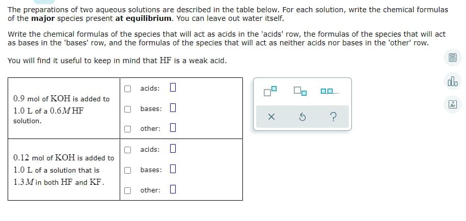 The preparations of two aqueous solutions are described in the table below. For each solution, write the chemical formulas
of the major species present at equilibrium. You can leave out water itself.
Write the chemical formulas of the species that will act as acids in the 'acids' row, the formulas of the species that will act
as bases in the 'bases' row, and the formulas of the species that will act as neither acids nor bases in the 'other' row.
You will find it useful to keep in mind that HF is a weak acid.
dlo
acids: O
0.9 mol of KOH is added to
1.0 L of a 0.6M HF
Ar
bases:
solution.
O other: O
acids: O
0.12 mol of KOH is added to
1.0 L of a solution that is
bases: O
1.3 M in both HF and KF.
other: U
