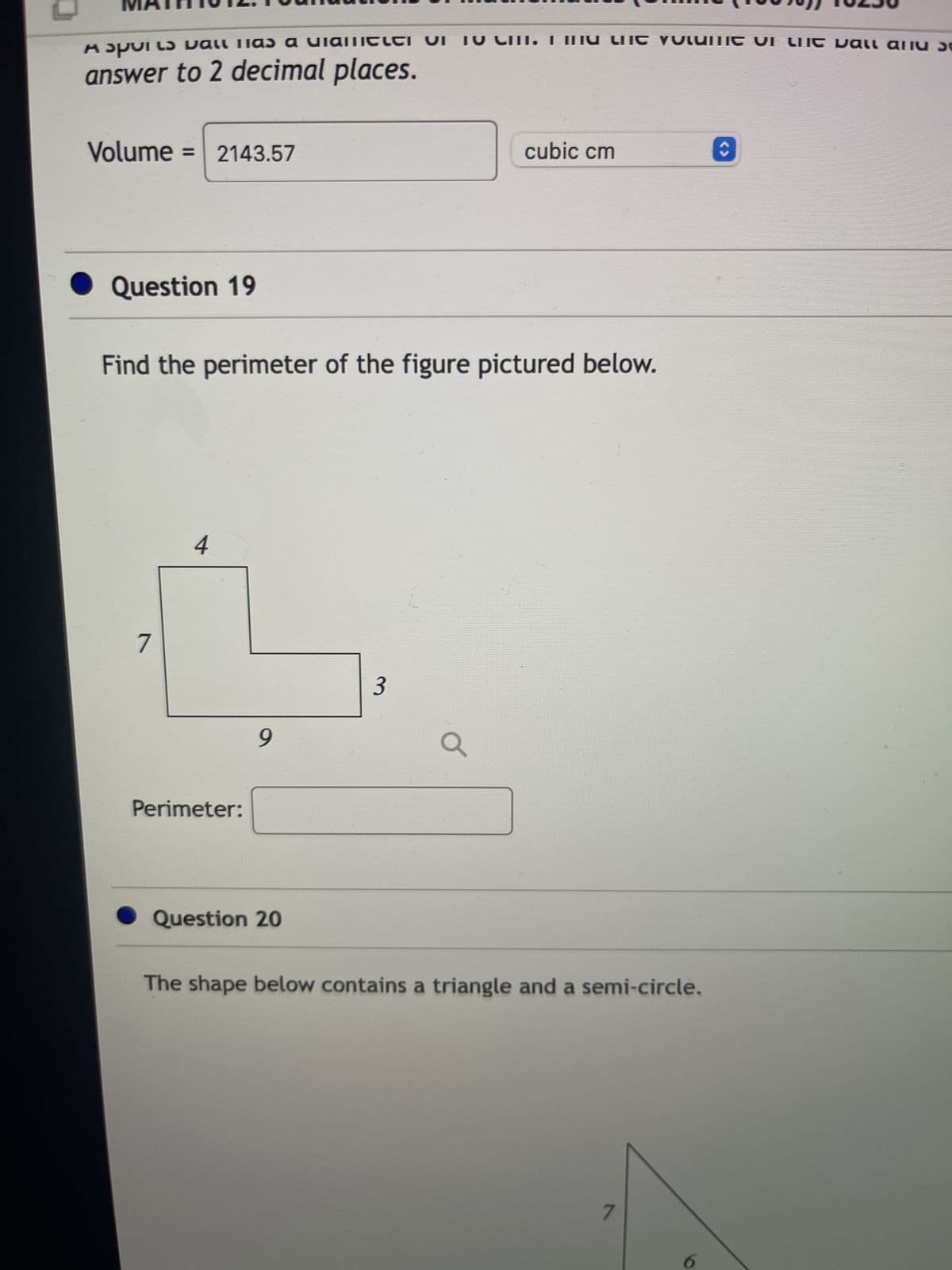 κομυικ και IIas a uiaIIIELEI VI
answer to 2 decimal places.
Volume=2143.57
Question 19
7
Find the perimeter of the figure pictured below.
4
Perimeter:
9
Question 20
IU CIII. I IIIU LIIC Volume VI Liit vall all
3
cubic cm
a
The shape below contains a triangle and a semi-circle.
7