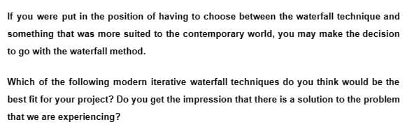 If you were put in the position of having to choose between the waterfall technique and
something that was more suited to the contemporary world, you may make the decision
to go with the waterfall method.
Which of the following modern iterative waterfall techniques do you think would be the
best fit for your project? Do you get the impression that there is a solution to the problem
that we are experiencing?