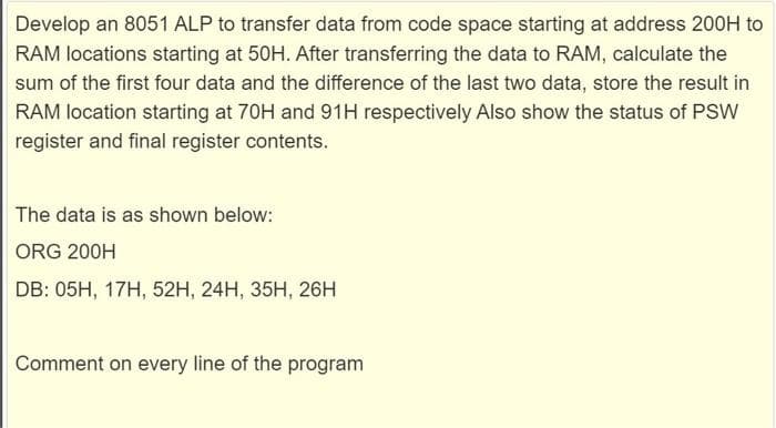 Develop an 8051 ALP to transfer data from code space starting at address 200H to
RAM locations starting at 50H. After transferring the data to RAM, calculate the
sum of the first four data and the difference of the last two data, store the result in
RAM location starting at 70H and 91H respectively Also show the status of PSW
register and final register contents.
The data is as shown below:
ORG 200H
DB: 05H, 17H, 52H, 24H, 35H, 26H
Comment on every line of the program
