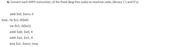 b) Convert each MIPS instruction, of the fixed (Bug free code) to machine code, (Binary 1's and O's).
addi Svo, Szero, 0
loop : Iw $v1, 0(Sa0)
sw $v1, 0($a1)
addi $a0, Sa0, 4
addi $a1, $a1, 4
beq $v1, Szero, loop
