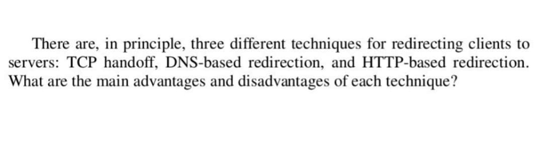 There are, in principle, three different techniques for redirecting clients to
servers: TCP handoff, DNS-based redirection, and HTTP-based redirection.
What are the main advantages and disadvantages of each technique?