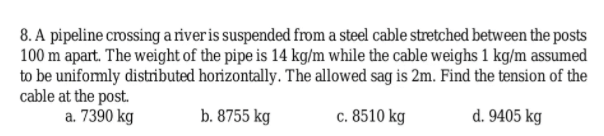 8. A pipeline crossing a riveris suspended from a steel cable stretched between the posts
100 m apart. The weight of the pipe is 14 kg/m while the cable weighs 1 kg/m assumed
to be uniformly distributed horizontally. The allowed sag is 2m. Find the tension of the
cable at the post.
a. 7390 kg
b. 8755 kg
c. 8510 kg
d. 9405 kg
