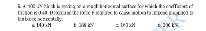 9. A 400 kN block is resting on a rough horizontal surface for which the coefficient of
friction is 0.40. Determine the force P required to cause motion to impend if applied to
the block horizontally.
a. 140 kN
b. 180 kN
c. 160 kN
d. 200 kN
