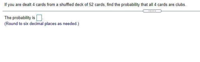 If you are dealt 4 cards from a shuffled deck of 52 cards, find the probability that all 4 cards are clubs.
The probability is
(Round to six decimal places as needed.)
