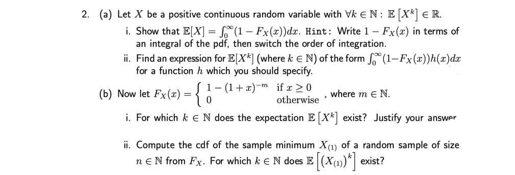 2. (a) Let X be a positive continuous random variable with Vk EN: EX E R.
i. Show that E[X] = S (1- Fx(x))dx. Hint: Write 1 Fx(x) in terms of
an integral of the pdf, then switch the order of integration.
ii. Find an expression for E[X*] (where k E N) of the form (1-Fx(x))h(x)dx
for a function h which you should specify.
1- (1+ x)-m if x >0
otherwise
(b) Now let Fx(x) =
where m e N.
i. For which k eN does the expectation E X* exist? Justify your answer
ii. Compute the cdf of the sample minimum X(1) of a random sample of size
n eN from Fx. For which k EN does E (Xu)*| exist?
