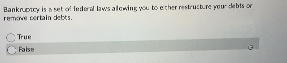 Bankruptcy is a set of federal laws allowing you to either restructure your debts or
remove certain debts.
True
False
