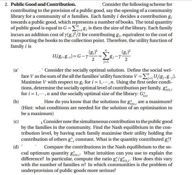 2. Public Good and Contribution.
Consider the following scheme for
contributing to the provision of a public good, say the opening of a community
library for a community of n families. Each family i decides a contribution g;
towards a public good, which represents a number of books. The total quantity
of public good is equal to G =E8; is then the size of the library. Each family
incurs an addition cost of r(g,)*/2 for contributing g;, equivalent to the cost of
transporting the books to the collection point. Therefore, the utility function of
family i is
(g.)
U{81»8-1)= G-y-
2
j=1
(g.)
2
(a'
Consider the socially optimal solution. Define the social wel-
fare V as the sum of the all the families' utility functions V = E U,(8j,g=j).
Maximise V with respect to g, for i = 1,...,n. Using the first order condi-
tions, determine the socially optimal level of contribution per family. goi
for i = 1, ..,n and the socially optimal size of the library: Go
(b)
How do you know that the solutions for gio are a maximum?
(Hint: what conditions are needed for the solution of an optimisation to
be a maximum)
| Consider now the simultaneous contribution to the public good
(c)
by the families in the community. Find the Nash equilibrium in the con-
tribution level, by having each family maximise their utility holding the
contribution of others g*, constant. What is the quantity contributed g;?
(d) -
cial optimum quantity gšo What intuition can you use to explain the
difference? In particular, compute the ratio g/g3o How does this vary
with the number of families n? In which communities is the problem of
underprovision of public goods more serious?
Compare the contributions in the Nash equilibrium to the so-
