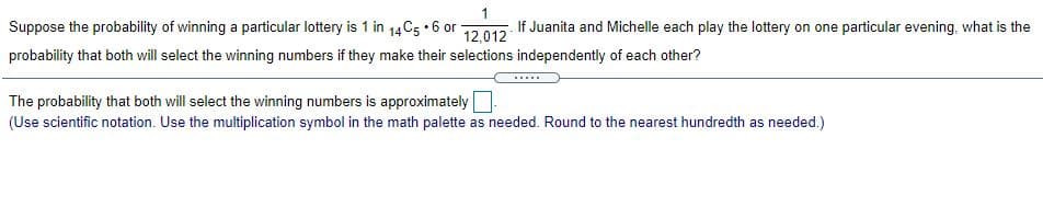 Suppose the probability of winning a particular lottery is 1 in 14C5 •6 or
If Juanita and Michelle each play the lottery on one particular evening, what is the
12,012
probability that both will select the winning numbers if they make their selections independently of each other?
.....
The probability that both will select the winning numbers is approximately
(Use scientific notation. Use the multiplication symbol in the math palette as needed. Round to the nearest hundredth as needed.)
