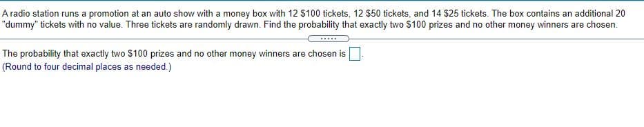 A radio station runs a promotion at an auto show with a money box with 12 $100 tickets, 12 $50 tickets, and 14 $25 tickets. The box contains an additional 20
"dummy" tickets with no value. Three tickets are randomly drawn. Find the probability that exactly two $100 prizes and no other money winners are chosen.
.....
The probability that exactly two $100 prizes and no other money winners are chosen is
(Round to four decimal places as needed.)
