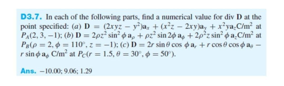 D3.7. In each of the following parts, find a numerical value for div D at the
point specified: (a) D = (2xyz – y²)ax + (x²z – 2xry)ay + x?ya.C/m² at
PA(2, 3, –1); (b) D = 2pz? sin² o a, + pz? sin 20 ag + 2p²z sin² ¢ a̟C/m² at
PB(p = 2, 6 = 110°, z = -1); (c) D = 2r sin 0 cos o a, +r cos e cos o a, –
r sino a, C/m? at Pc(r = 1.5, 0 = 30°, o = 50°).
pas
Ans. -10.00; 9.06; 1.29
