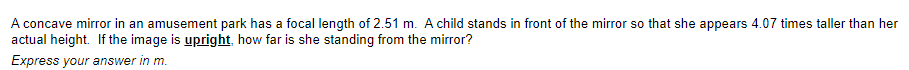 A concave mirror in an amusement park has a focal length of 2.51 m. A child stands in front of the mirror so that she appears 4.07 times taller than her
actual height. If the image is upright, how far is she standing from the mirror?
Express your answer in m.
