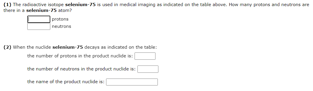 (1) The radioactive isotope selenium-75 is used in medical imaging as indicated on the table above. How many protons and neutrons are
there in a selenium-75 atom?
protons
neutrons
(2) When the nuclide selenium-75 decays as indicated on the table:
the number of protons in the product nuclide is:
the number of neutrons in the product nuclide is:
the name of the product nuclide is:
