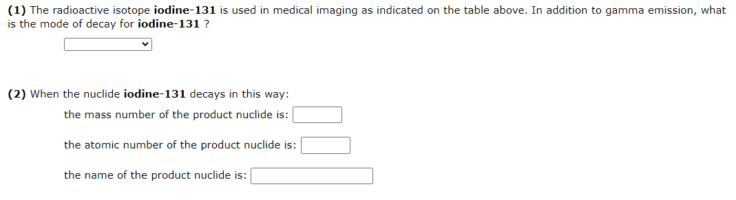 (1) The radioactive isotope iodine-131 is used in medical imaging as indicated on the table above. In addition to gamma emission, what
is the mode of decay for iodine-131 ?
(2) When the nuclide iodine-131 decays in this way:
the mass number of the product nuclide is:
the atomic number of the product nuclide is:
the name of the product nuclide is:
