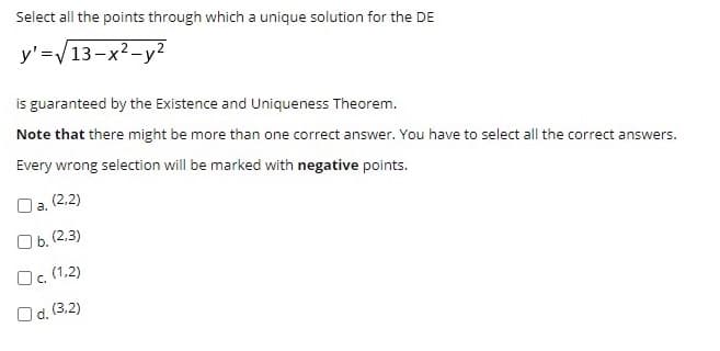 Select all the points through which a unique solution for the DE
y'=V13-x2-y2
is guaranteed by the Existence and Uniqueness Theorem.
Note that there might be more than one correct answer. You have to select all the correct answers.
Every wrong selection will be marked with negative points.
Da. (2,2)
Ob. (2,3)
Oc. (1,2)
Od. (3,2)
