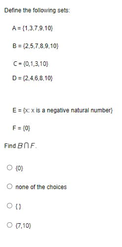 Define the following sets:
A = {1,3,7,9,10}
B = {2,5,7,8,9,10}
C = {0,1,3,10)
D = {2,4,6,8,10}
E = {x: x is a negative natural number}
F = {0}
Find BnF.
{0}
none of the choices
O {}
{7,10)