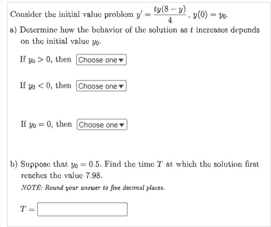 ty (8 - y)
Consider the initial value problem y':
=
, y(0) = yo.
4
a) Determine how the behavior of the solution as t increases depends
on the initial value yo.
If yo> 0, then [Choose one
If yo<0, then Choose one
If yo0, then Choose one
b) Suppose that yo = 0.5. Find the time T at which the solution first
reaches the value 7.98.
NOTE: Round your answer to five decimal places.
T =