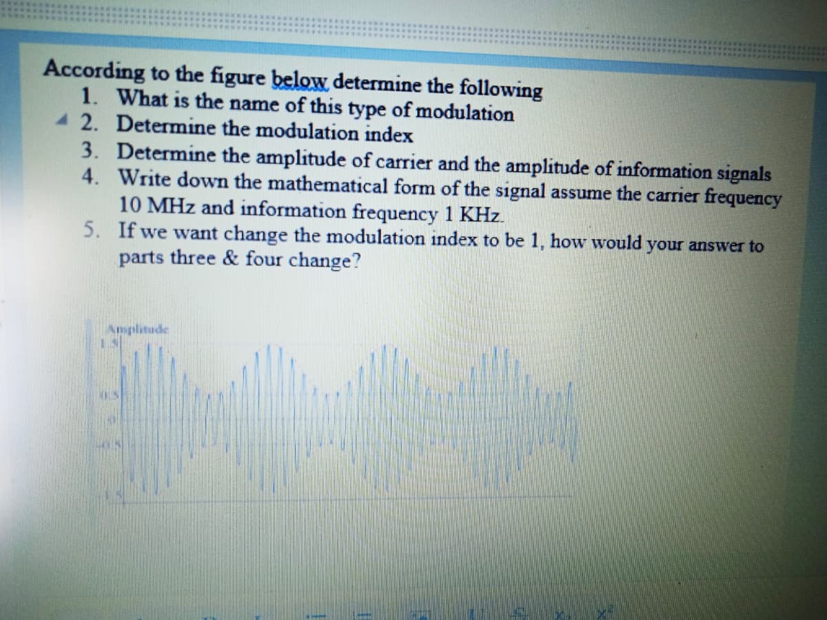 According to the figure below determine the following
1. What is the name of this type of modulation
2. Determine the modulation index
3. Determine the amplitude of carrier and the amplitude of information signals
4. Write down the mathematical form of the signal assume the carrier frequency
10 MHz and information frequency 1 KHz.
5. If we want change the modulation index to be 1, how would your answer to
parts three & four change?
