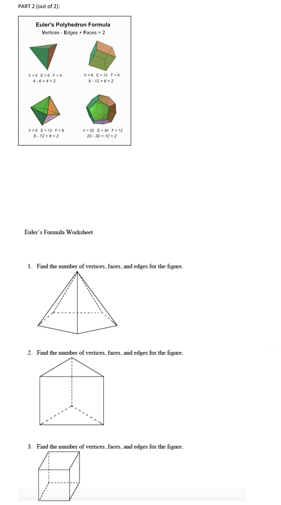 PART 2 (out of 2):
Euler's Polyhedron Formula
Vertices - Edges + Faces = 2
V = 4 E = 6 F = 4
4 - 6 + 4 = 2
V = 8 E = 12 F = 6
8 - 12 + 6 = 2
V = 6 E = 12 F = 8
6 - 12 + 8 = 2
V = 20 E = 30 F = 12
20 - 30 + 12 = 2
Euler's Formula Worksheet
1. Find the number of vertices, faces, and edges for the figure.
2. Find the number of vertices, faces, and edges for the figure.
3. Find the number of vertices, faces, and edges for the figure.
