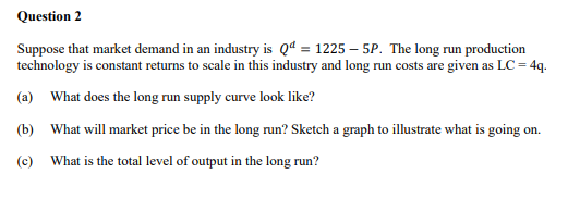 Question 2
Suppose that market demand in an industry is Qd = 1225 – 5P. The long run production
technology is constant returns to scale in this industry and long run costs are given as LC = 4q.
(a) What does the long run supply curve look like?
(b) What will market price be in the long run? Sketch a graph to illustrate what is going on.
(c)
What is the total level of output in the long run?
