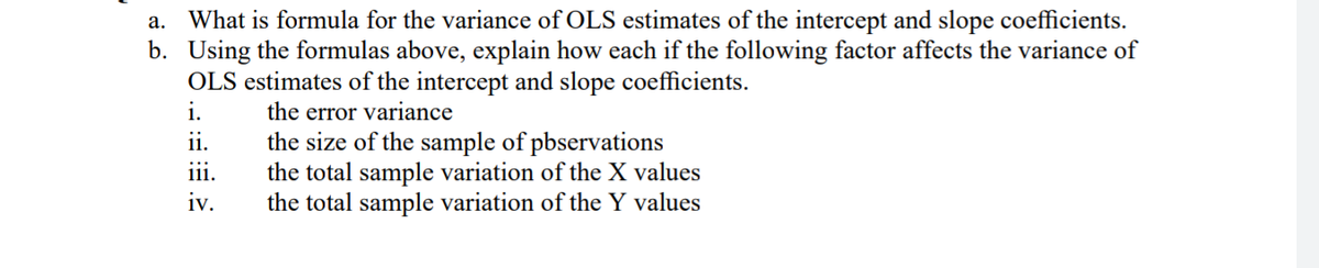 a. What is formula for the variance of OLS estimates of the intercept and slope coefficients.
b. Using the formulas above, explain how each if the following factor affects the variance of
OLS estimates of the intercept and slope coefficients.
i.
the error variance
11.
iii.
the size of the sample of pbservations
the total sample variation of the X values
the total sample variation of the Y values
iv.
