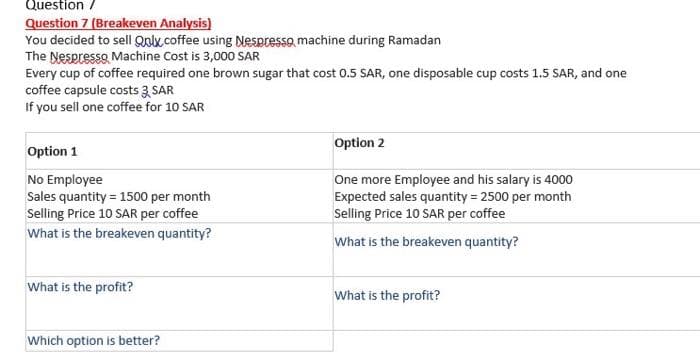 Question /
Question 7 (Breakeven Analysis)
You decided to sell Qolx.coffee using Nespresso machine during Ramadan
The Nespresso Machine Cost is 3,000 SAR
Every cup of coffee required one brown sugar that cost 0.5 SAR, one disposable cup costs 1.5 SAR, and one
coffee capsule costs 3 SAR
If you sell one coffee for 10 SAR
Option 2
Option 1
No Employee
Sales quantity = 1500 per month
Selling Price 10 SAR per coffee
One more Employee and his salary is 4000
Expected sales quantity = 2500 per month
Selling Price 10 SAR per coffee
What is the breakeven quantity?
What is the breakeven quantity?
What is the profit?
What is the profit?
Which option is better?
