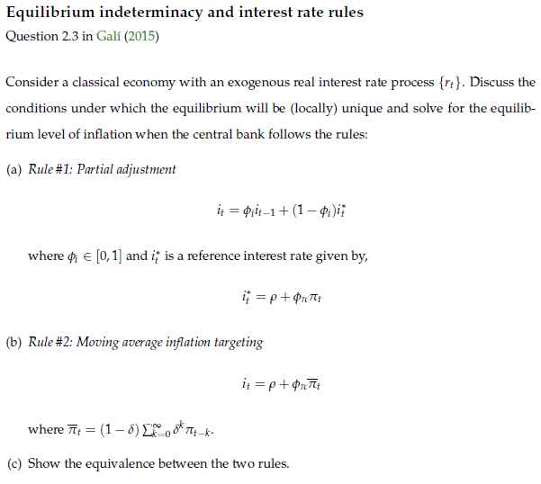 Equilibrium indeterminacy and interest rate rules
Question 2.3 in Galí (2015)
Consider a classical economy with an exogenous real interest rate process {rt}. Discuss the
conditions under which the equilibrium will be (locally) unique and solve for the equilib-
rium level of inflation when the central bank follows the rules:
(a) Rule #1: Partial adjustment
i = pit-1+ (1 – 4:)i:
where o e [0,1] and i; is a reference interest rate given by,
(b) Rule #2: Moving average inflation targeting
it = p+ Prīt
where 7 = (1– 8) Lo oK Tq-k-
(c) Show the equivalence between the two rules.
