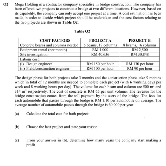 Q2 Mega Holding is a contractor company specialise in bridge construction. The company has
been offered two projects to construct a bridge at two different locations. However, based on
its capability, the company can only accept one project at a time. A cost estimation has been
made in order to decide which project should be undertaken and the cost factors relating to
the two projects are shown in Table Q2.
Table Q2
COST FACTORS
Concrete beams and columns needed
Equipment rental (per month)
Site investigation
Labour cost:
6 Design engineer
(ii) Field/construction engineer
PROJECT A
6 beams, 12 columns
RM 1,000
RM 40,636
PROJECT B
8 beams, 16 columns
RM 2,500
RM 30,848
RM 150 per hour
RM 100 per hour
RM 130 per hour
RM 90 per hour
The design phase for both projects take 3 months and the construction phase take 9 months
which in total of 12 months are needed to complete each project (with 6 working days per
week and 8 working hours per day). The volume for each beam and column are 500 m and
314 m' respectively. The cost of conerete is RM 65 per unit volume. The revenue for the
bridge construction comes from the toll payment by the users of the bridge. The fees for
each automobile that passes through the bridge is RM 1.10 per automobile on average. The
average number of automobile passes through the bridge is 60,000 per year
(a)
Calculate the total cost for both projects
(b)
Choose the best project and state your reason.
From your answer in (b), determine how many years the company start making a
profit.
(c)
