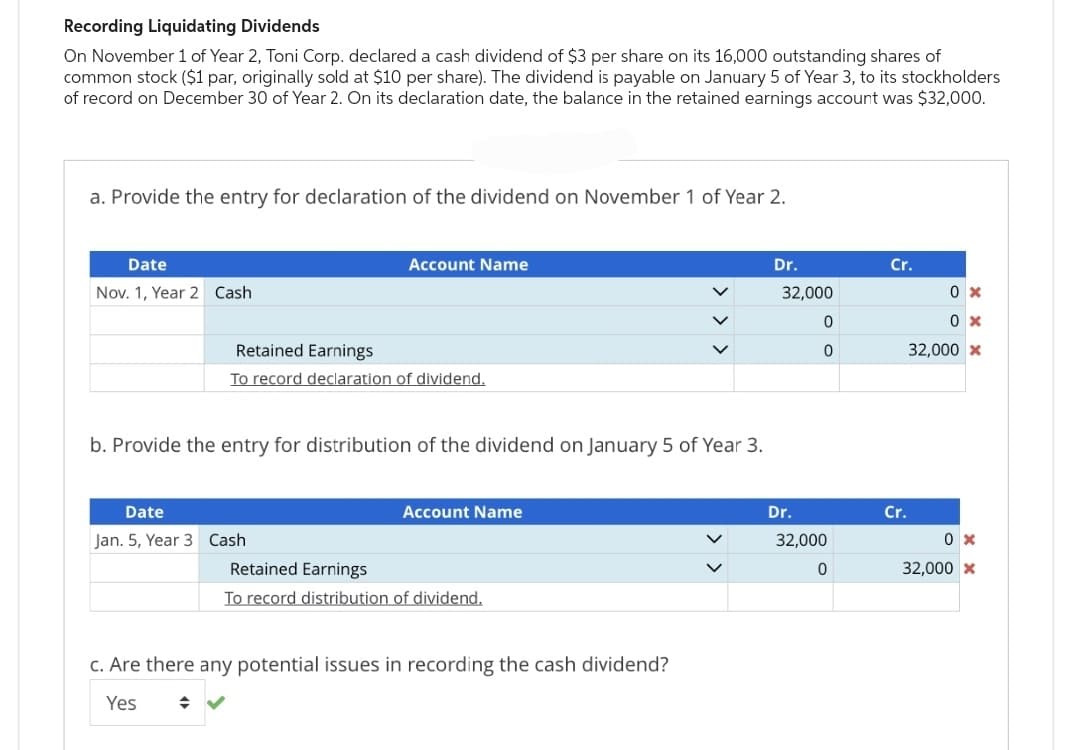 Recording Liquidating Dividends
On November 1 of Year 2, Toni Corp. declared a cash dividend of $3 per share on its 16,000 outstanding shares of
common stock ($1 par, originally sold at $10 per share). The dividend is payable on January 5 of Year 3, to its stockholders
of record on December 30 of Year 2. On its declaration date, the balance in the retained earnings account was $32,000.
a. Provide the entry for declaration of the dividend on November 1 of Year 2.
Date
Nov. 1, Year 2 Cash
Account Name
Retained Earnings
To record declaration of dividend.
b. Provide the entry for distribution of the dividend on January 5 of Year 3.
Date
Jan. 5, Year 3 Cash
Account Name
Retained Earnings
To record distribution of dividend.
c. Are there any potential issues in recording the cash dividend?
Yes
Dr.
32,000
0
0
Dr.
32,000
0
Cr.
Cr.
0x
0x
32,000 *
0x
32,000 *