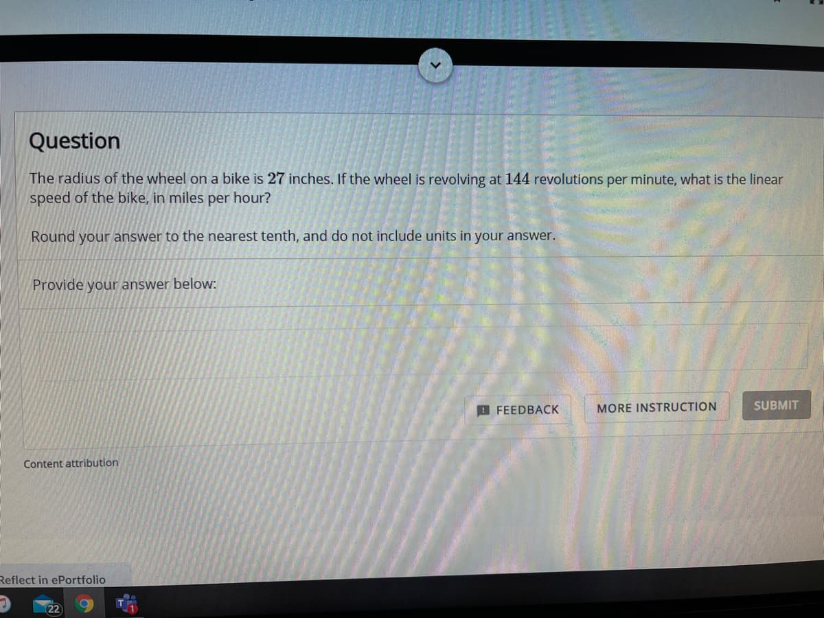 Question
The radius of the wheel on a bike is 27 inches. If the wheel is revolving at 144 revolutions per minute, what is the linear
speed of the bike, in miles per hour?
Round your answer to the nearest tenth, and do not include units in your answer.
Provide your answer below:
9 FEEDBACK
MORE INSTRUCTION
SUBMIT
Content attribution
Reflect in ePortfolio
22

