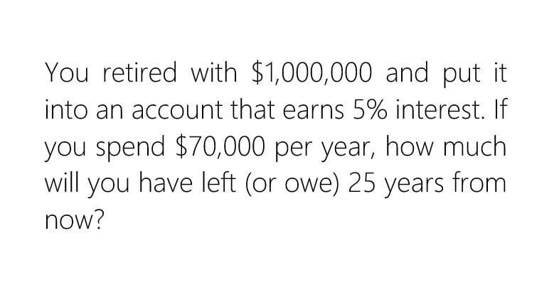 You retired with $1,000,000 and put it
into an account that earns 5% interest. If
you spend $70,000 per year, how much
will you have left (or owe) 25 years from
now?