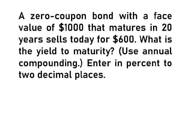 A zero-coupon bond with a face
value of $1000 that matures in 20
years sells today for $600. What is
the yield to maturity? (Use annual
compounding.) Enter in percent to
two decimal places.