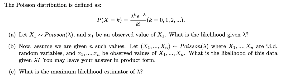 The Poisson distribution is defined as:
Xke-x
k!
P(X = k) =
(a) Let X₁ ~ Poisson(X), and x₁ be an observed value of X₁. What is the likelihood given λ?
(b) Now, assume we are given n such values. Let (X₁,...,. Xn) Poisson(X) where X₁,..., Xn are i.i.d.
random variables, and £₁,..., în be observed values of X₁, ..., Xn. What is the likelihood of this data
given A? You may leave your answer in product form.
(c) What is the maximum likelihood estimator of X?
-(k = 0, 1, 2, ...).