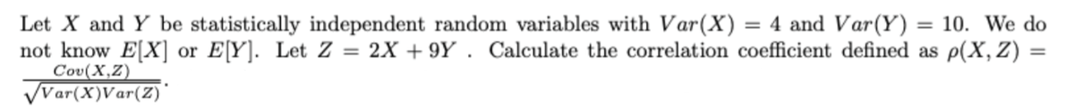 = 10. We do
Let X and Y be statistically independent random variables with Var(X) = 4 and Var(Y)
not know E[X] or E[Y]. Let Z = 2X +9Y. Calculate the correlation coefficient defined as p(X, Z) =
Cov(X,Z)
√Var(X)Var(Z)