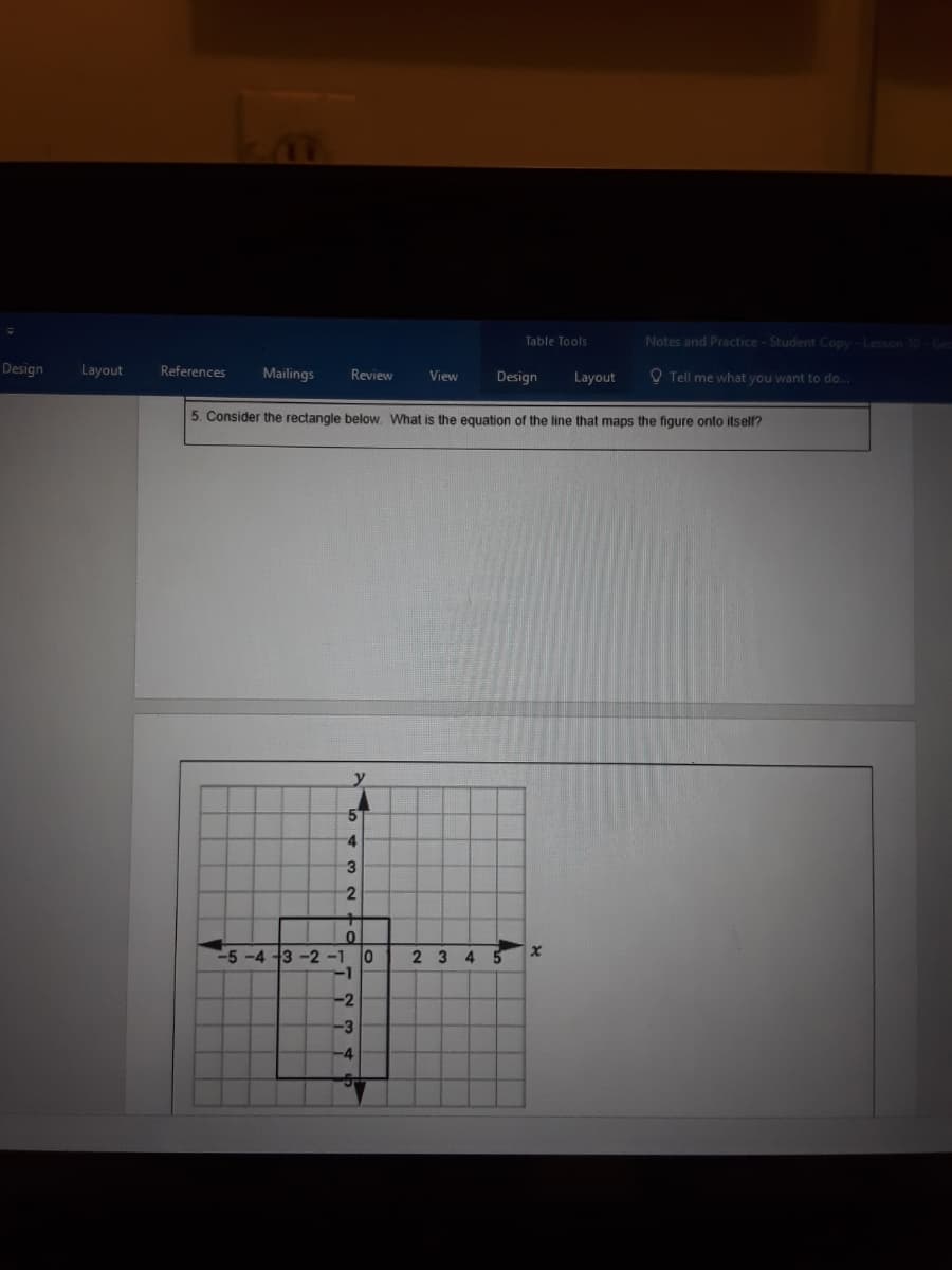 Table Tools
Notes and Practice-Student Copy - Lesson 10 Ged
Design
Layout
References
Mailings
O Tell me what you want to do..
Review
View
Design
Layout
5. Consider the rectangle below. What is the equation of the line that maps the figure onto itself?
y
4
-5-4 3 -2-1
-1
2 3 4
-2
-3
-4
