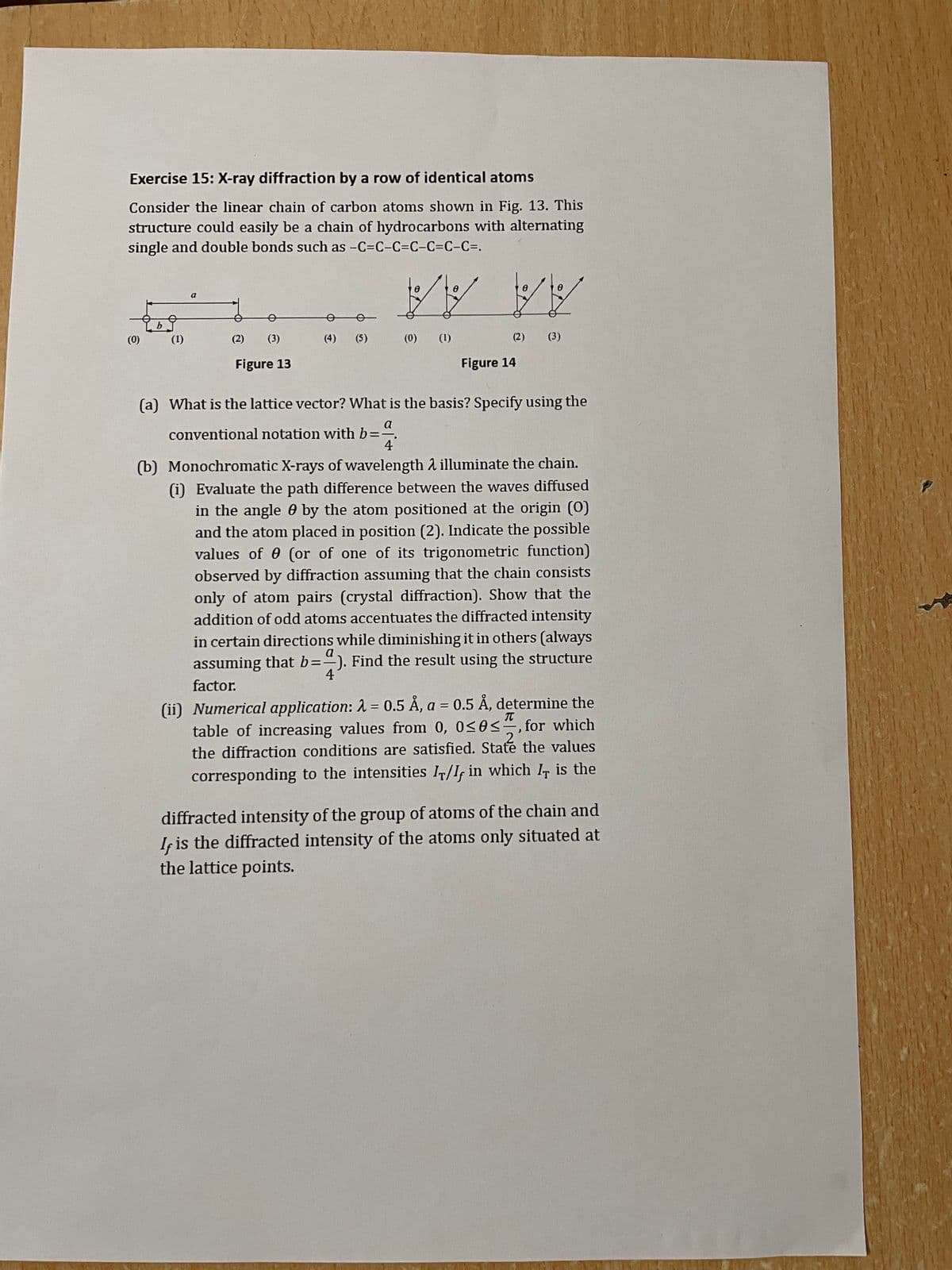 Exercise 15: X-ray diffraction by a row of identical atoms
Consider the linear chain of carbon atoms shown in Fig. 13. This
structure could easily be a chain of hydrocarbons with alternating
single and double bonds such as -C=C-C=C-C=C-C=.
a
AA
(0)
(1)
(2)
(3)
(4)
(5)
(0)
(1)
(2)
(3)
Figure 13
Figure 14
(a) What is the lattice vector? What is the basis? Specify using the
a
conventional notation with b%D
4
(b) Monochromatic X-rays of wavelength 2 illuminate the chain.
(i) Evaluate the path difference between the waves diffused
in the angle 0 by the atom positioned at the origin (0)
and the atom placed in position (2). Indicate the possible
values of e (or of one of its trigonometric function)
observed by diffraction assuming that the chain consists
only of atom pairs (crystal diffraction). Show that the
addition of odd atoms accentuates the diffracted intensity
in certain directions while diminishing it in others (always
assuming that b=). Find the result using the structure
a
4
factor.
(ii) Numerical application: 1 = 0.5 Å, a = 0.5 Å, determine the
table of increasing values from 0, 0<0<", for which
the diffraction conditions are satisfied. State the values
2
corresponding to the intensities I/I, in which I, is the
diffracted intensity of the group of atoms of the chain and
Iç is the diffracted intensity of the atoms only situated at
the lattice points.
