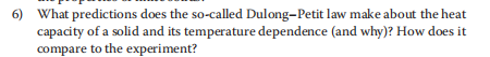 6) What predictions does the so-called Dulong-Petit law make about the heat
capacity of a solid and its temperature dependence (and why)? How does it
compare to the experiment?
